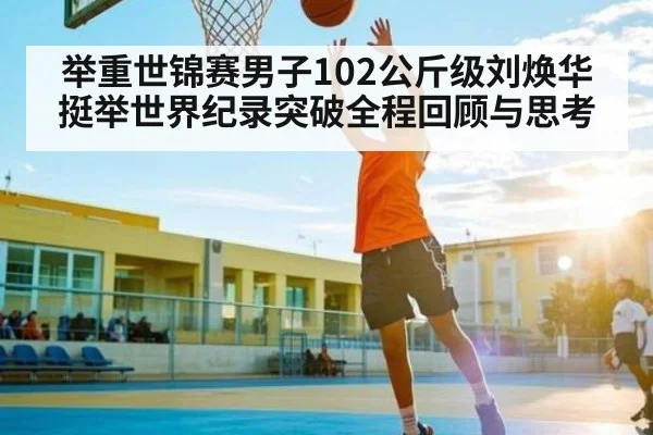 举重世锦赛男子102公斤级刘焕华挺举世界纪录突破全程回顾与思考