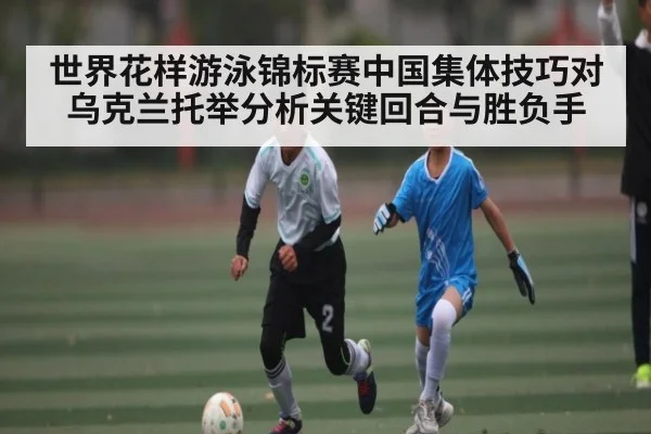 世界花样游泳锦标赛中国集体技巧对乌克兰托举分析关键回合与胜负手