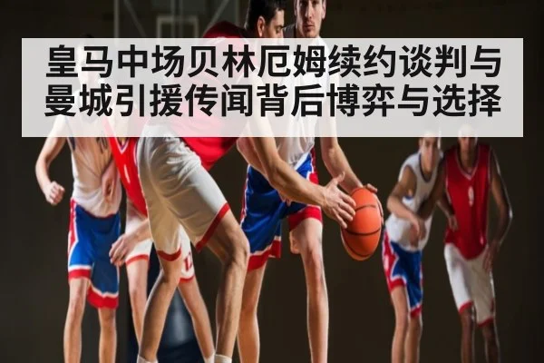 皇马中场贝林厄姆续约谈判与曼城引援传闻背后博弈与选择