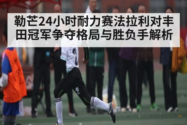 勒芒24小时耐力赛法拉利对丰田冠军争夺格局与胜负手解析