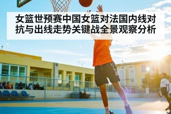 女篮世预赛中国女篮对法国内线对抗与出线走势关键战全景观察分析