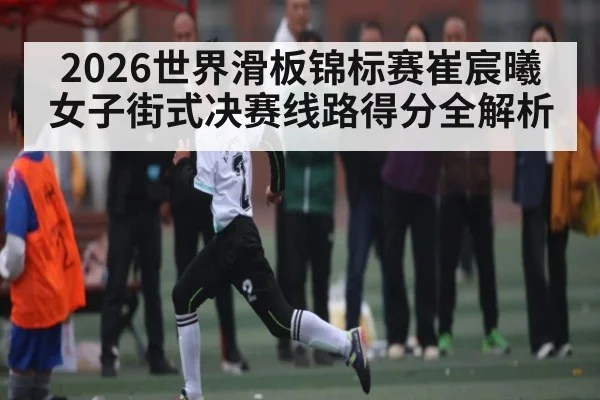 2026世界滑板锦标赛崔宸曦女子街式决赛线路得分全解析